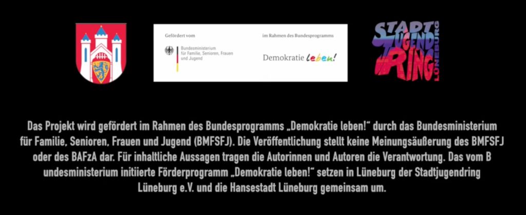 Auf dem Bild sind die drei Logos der Hansestadt Lüneburg, des Bundesprogramms "Demokratie leben!", sowie des Stadtjugendrings Lüneburg e.V. zu sehen. Darunter ist der Förderzusatz zu lesen. Er lautet: "Das Projekt wird gefördert im Rahmen des Bundesprogramms „Demokratie leben!“ durch das Bundesministerium für Familie, Senioren, Frauen und Jugend (BMFSFJ). Die Veröffentlichung stellt keine Meinungsäußerung des BMFSFJ oder des BAFzA dar. Für inhaltliche Aussagen tragen die Autorinnen und Autoren die Verantwortung. Das vom Bundesministerium initiierte Förderprogramm „Demokratie leben!“ setzen in Lüneburg der Stadtjugendring Lüneburg e.V. und die Hansestadt Lüneburg gemeinsam um."